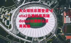 大众娱乐彩票登录-dota2比赛禁用英雄dota2比赛默认禁用英雄